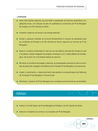 Produção integrada de mangaba
673
•	Gerar informações regionais que permitam a adaptação de técnicas específicas e le-
gislações locais, com adoção de selo de qualidade por produtores da PI de Mangaba
da Paraíba e do Rio Grande do Norte.
•	Implantar cadernos de campo e de empacotadoras.
•	Adotar e adequar medidas de controle fitossanitários e manejo de adubação para
as condições da Paraíba e do Rio Grande do Norte, segundo as normas da PI de
Mangaba.
•	Reduzir o impacto ambiental por meio do uso de práticas racionais de manejo do solo
e da planta, manejo integrado de pragas e doenças e com coleta seletiva de embala-
gens, de acordo com a lei federal relativa ao assunto.
•	Monitorar a ocorrência de pragas e doenças, as propriedades químicas do solo e a nutri-
ção da planta de mangaba nos Sistemas de Produção PI de Mangaba e Convencional.
•	Avaliar o crescimento, o desenvolvimento das plantas e a produtividade nos Sistemas
de Produção PI de Mangaba e Convencional.
•	Monitorar o impacto da PI de Mangaba nas condições socioeconômicas da atividade.
Metas
•	Instituir o Comitê Gestor da PI de Mangaba da Paraíba e do Rio Grande do Norte.
•	Elaborar e implantar as normas e os conceitos da PI de Mangaba.
...continuação
continua...
 