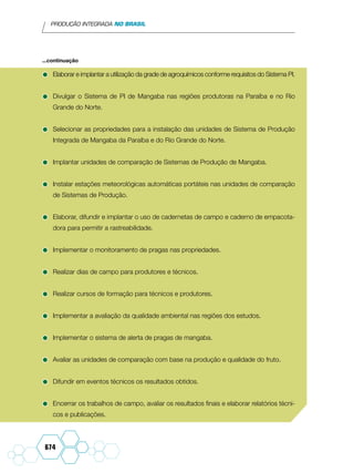 PRODUÇÃO INTEGRADA NO BRASIL
674
•	Elaborar e implantar a utilização da grade de agroquímicos conforme requisitos do Sistema PI.
•	Divulgar o Sistema de PI de Mangaba nas regiões produtoras na Paraíba e no Rio
Grande do Norte.
•	Selecionar as propriedades para a instalação das unidades de Sistema de Produção
Integrada de Mangaba da Paraíba e do Rio Grande do Norte.
•	Implantar unidades de comparação de Sistemas de Produção de Mangaba.
•	Instalar estações meteorológicas automáticas portáteis nas unidades de comparação
de Sistemas de Produção.
•	Elaborar, difundir e implantar o uso de cadernetas de campo e caderno de empacota-
dora para permitir a rastreabilidade.
•	Implementar o monitoramento de pragas nas propriedades.
•	Realizar dias de campo para produtores e técnicos.
•	Realizar cursos de formação para técnicos e produtores.
•	Implementar a avaliação da qualidade ambiental nas regiões dos estudos.
•	Implementar o sistema de alerta de pragas de mangaba.
•	Avaliar as unidades de comparação com base na produção e qualidade do fruto.
•	Difundir em eventos técnicos os resultados obtidos.
•	Encerrar os trabalhos de campo, avaliar os resultados finais e elaborar relatórios técni-
cos e publicações.
...continuação
 