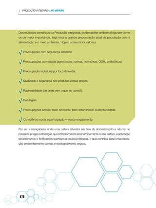 PRODUÇÃO INTEGRADA NO BRASIL
676
Dos múltiplos benefícios da Produção Integrada, os de caráter ambiental figuram como
os de maior importância, haja vista a grande preocupação atual da população com a
alimentação e o meio ambiente. Hoje o consumidor valoriza:
√√ Preocupação com segurança alimentar.
√√ Preocupações com saúde (agrotóxicos, toxinas, hormônios, OGM, antibióticos).
√√ Preocupação induzidas por foco de mídia.
√√ Qualidade e segurança dos produtos versus preços.
√√ Rastreabilidade (de onde vem o que eu como?).
√√ Rotulagem.
√√ Preocupações sociais: meio ambiente, bem-estar animal, sustentabilidade.
√√ Consciência social e participação – era do engajamento.
Por ser a mangabeira ainda uma cultura silvestre em fase de domesticação e não ter no
presente pragas e doenças que comprometam economicamente o seu cultivo, a aplicação
de defensivos e fertilizantes químicos é pouco praticada, o que contribui para uma produ-
ção ambientalmente correta e ecologicamente segura.
 