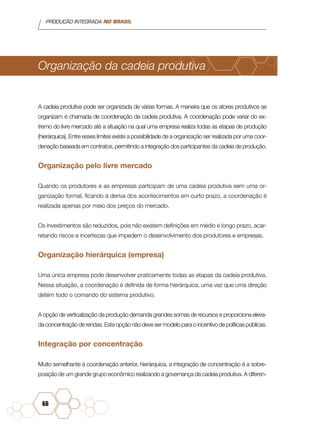 PRODUÇÃO INTEGRADA NO BRASIL
66
Organização da cadeia produtiva
A cadeia produtiva pode ser organizada de várias formas. A maneira que os atores produtivos se
organizam é chamada de coordenação da cadeia produtiva. A coordenação pode variar do ex-
tremo do livre mercado até a situação na qual uma empresa realiza todas as etapas de produção
(hierárquica). Entre esses limites existe a possibilidade de a organização ser realizada por uma coor-
denação baseada em contratos, permitindo a integração dos participantes da cadeia de produção.
Organização pelo livre mercado
Quando os produtores e as empresas participam de uma cadeia produtiva sem uma or-
ganização formal, ficando à deriva dos acontecimentos em curto prazo, a coordenação é
realizada apenas por meio dos preços do mercado.
Os investimentos são reduzidos, pois não existem definições em médio e longo prazo, acar-
retando riscos e incertezas que impedem o desenvolvimento dos produtores e empresas.
Organização hierárquica (empresa)
Uma única empresa pode desenvolver praticamente todas as etapas da cadeia produtiva.
Nessa situação, a coordenação é definida de forma hierárquica, uma vez que uma direção
detém todo o comando do sistema produtivo.
A opção de verticalização da produção demanda grandes somas de recursos e proporciona eleva-
da concentração de rendas. Esta opção não deve ser modelo para o incentivo de políticas públicas.
Integração por concentração
Muito semelhante à coordenação anterior, hierárquica, a integração de concentração é a sobre-
posição de um grande grupo econômico realizando a governança da cadeia produtiva. A diferen-
 