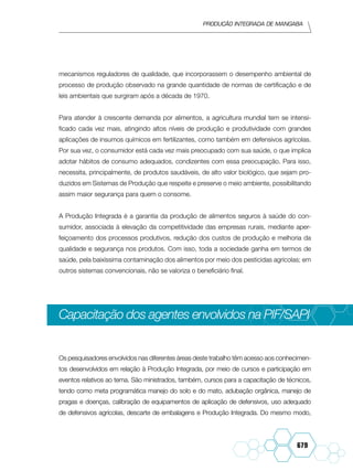Produção integrada de mangaba
679
mecanismos reguladores de qualidade, que incorporassem o desempenho ambiental de
processo de produção observado na grande quantidade de normas de certificação e de
leis ambientais que surgiram após a década de 1970.
Para atender à crescente demanda por alimentos, a agricultura mundial tem se intensi-
ficado cada vez mais, atingindo altos níveis de produção e produtividade com grandes
aplicações de insumos químicos em fertilizantes, como também em defensivos agrícolas.
Por sua vez, o consumidor está cada vez mais preocupado com sua saúde, o que implica
adotar hábitos de consumo adequados, condizentes com essa preocupação. Para isso,
necessita, principalmente, de produtos saudáveis, de alto valor biológico, que sejam pro-
duzidos em Sistemas de Produção que respeite e preserve o meio ambiente, possibilitando
assim maior segurança para quem o consome.
A Produção Integrada é a garantia da produção de alimentos seguros à saúde do con-
sumidor, associada à elevação da competitividade das empresas rurais, mediante aper-
fe