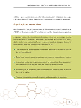 condomínio rural e consórcio - agronegócio para exportação
67
ça básica é que a grande empresa não realiza todas as etapas, e sim delega parte da produção
a pequenas unidades produtivas, porém mantém o controle econômico sobre os demais elos.
Organização por cooperativas
Uma maneira tradicional de organizar a cadeia produtiva é a formação de cooperativas. A Lei
nº 5.764, de 16 de dezembro de 1971, institui o regime jurídico das sociedades cooperativas.
A legislação brasileira define que as sociedades cooperativas são formadas por pessoas
que se obrigam conjuntamente a desenvolver uma atividade econômica comum, sem o
objetivo de lucro. As cooperativas formam nova personalidade jurídica para desenvolver
serviços a seus membros. Suas principais características são:
•	Livre associação e número ilimitado de membros, respeitando as questões técnicas
dos serviços realizados.
•	Capital social baseado nas quotas-parte, que não podem ser negociadas com terceiros.
•	Voto de igual peso a seus cooperados, podendo as cooperativas não-singulares (cen-
trais, federações, confederações) optar pelo critério de proporcionalidade.
•	As deliberações da Assembleia Geral são definidas com base no número de associa-
dos e não no capital.
•	As sobras líquidas do exercício são proporcionais às transações do associado.
 