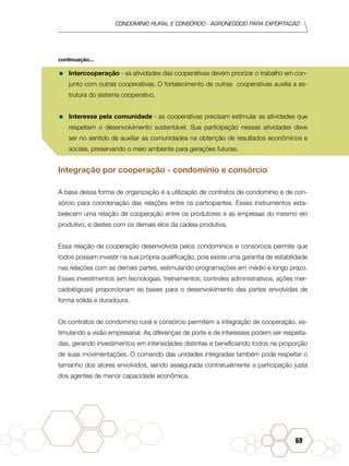 condomínio rural e consórcio - agronegócio para exportação
69
•	Intercooperação - as atividades das cooperativas devem priorizar o trabalho em con-
junto com outras cooperativas. O fortalecimento de outras cooperativas auxilia a es-
trutura do sistema cooperativo.
•	Interesse pela comunidade - as cooperativas precisam estimular as atividades que
respeitem o desenvolvimento sustentável. Sua participação nessas atividades deve
ser no sentido de auxiliar as comunidades na obtenção de resultados econômicos e
sociais, preservando o meio ambiente para gerações futuras.
Integração por cooperação - condomínio e consórcio
A base dessa forma de organização é a utilização de contratos de condomínio e de con-
sórcio para coordenação das relações entre os participantes. Esses instrumentos esta-
belecem uma relação de cooperação entre os produtores e as empresas do mesmo elo
produtivo, e destes com os demais elos da cadeia produtiva.
Essa relação de cooperação desenvolvida pelos condomínios e consórcios permite que
todos possam investir na sua própria qualificação, pois existe uma garantia de estabilidade
nas relações com as demais partes, estimulando programações em médio e longo prazo.
Esses investimentos (em tecnologias, treinamentos, controles administrativos, ações mer-
cadológicas) proporcionam as bases para o desenvolvimento das partes envolvidas de
forma sólida e duradoura.
Os contratos de condomínio rural e consórcio permitem a integração de cooperação, es-
timulando a visão empresarial. As diferenças de porte e de interesses podem ser respeita-
das, gerando investimentos em intensidades distintas e beneficiando todos na proporção
de suas movimentações. O comando das unidades integradas também pode respeitar o
tamanho dos atores envolvidos, sendo assegurada contratualmente a participação justa
dos agentes de menor capacidade econômica.
continuação...
 
