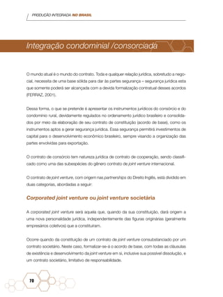 PRODUÇÃO INTEGRADA NO BRASIL
70
Integração condominial /consorciada
O mundo atual é o mundo do contrato. Toda e qualquer relação jurídica, sobretudo a nego-
cial, necessita de uma base sólida para dar às partes segurança – segurança jurídica esta
que somente poderá ser alcançada com a devida formalização contratual desses acordos
(FERRAZ, 2001).
Dessa forma, o que se pretende é apresentar os instrumentos jurídicos do consórcio e do
condomínio rural, devidamente regulados no ordenamento jurídico brasileiro e consolida-
dos por meio da elaboração de seu contrato de constituição (acordo de base), como os
instrumentos aptos a gerar segurança jurídica. Essa segurança permitirá investimentos de
capital para o desenvolvimento econômico brasileiro, sempre visando a organização das
partes envolvidas para exportação.
O contrato de consórcio tem natureza jurídica de contrato de cooperação, sendo classifi-
cado como uma das subespécies do gênero contrato de joint venture internacional.
O contrato de joint venture, com origem nas partnerships do Direito Inglês, está dividido em
duas categorias, abordadas a seguir:
Corporated joint venture ou joint venture societária
A corporated joint venture será aquela que, quando da sua constituição, dará origem a
uma nova personalidade jurídica, independentemente das figuras originárias (geralmente
empresários coletivos) que a constituíram.
Ocorre quando da constituição de um contrato de joint venture consubstanciado por um
contrato societário. Neste caso, formalizar-se-á o acordo de base, com todas as cláusulas
de existência e desenvolvimento da joint venture em si, inclusive sua possível dissolução, e
um contrato societário, limitativo de responsabilidade.
 