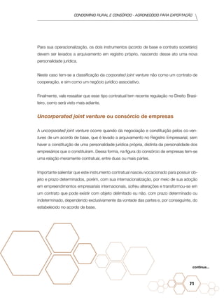 condomínio rural e consórcio - agronegócio para exportação
71
Para sua operacionalização, os dois instrumentos (acordo de base e contrato societário)
devem ser levados a arquivamento em registro próprio, nascendo desse ato uma nova
personalidade jurídica.
Neste caso tem-se a classificação da corporated joint venture não como um contrato de
cooperação, e sim como um negócio jurídico associativo.
Finalmente, vale ressaltar que esse tipo contratual tem recente regulação no Direito Brasi-
leiro, como será visto mais adiante.
Uncorporated joint venture ou consórcio de empresas
A uncorporated joint venture ocorre quando da negociação e constituição pelos co-ven-
tures de um acordo de base, que é levado a arquivamento no Registro Empresarial, sem
haver a constituição de uma personalidade jurídica própria, distinta da personalidade dos
empresários que o constituíram. Dessa forma, na figura do consórcio de empresas tem-se
uma relação meramente contratual, entre duas ou mais partes.
Importante salientar que este instrumento contratual nasceu vocacionado para possuir ob-
jeto e prazo determinados, porém, com sua internacionalização, por meio de sua adoção
em empreendimentos empresariais internacionais, sofreu alterações e transformou-se em
um contrato que pode existir com objeto delimitado ou não, com prazo determinado ou
indeterminado, dependendo exclusivamente da vontade das partes e, por conseguinte, do
estabelecido no acordo de base.
continua...
 