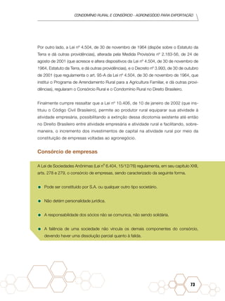 condomínio rural e consórcio - agronegócio para exportação
73
Por outro lado, a Lei nº 4.504, de 30 de novembro de 1964 (dispõe sobre o Estatuto da
Terra e dá outras providências), alterada pela Medida Provisória nº 2.183-56, de 24 de
agosto de 2001 (que acresce e altera dispositivos da Lei nº 4.504, de 30 de novembro de
1964, Estatuto da Terra, e dá outras providências), e o Decreto nº 3.993, de 30 de outubro
de 2001 (que regulamenta o art. 95-A da Lei nº 4.504, de 30 de novembro de 1964, que
institui o Programa de Arrendamento Rural para a Agricultura Familiar, e dá outras provi-
dências), regularam o Consórcio Rural e o Condomínio Rural no Direito Brasileiro.
Finalmente cumpre ressaltar que a Lei nº 10.406, de 10 de janeiro de 2002 (que ins-
tituiu o Código Civil Brasileiro), permite ao produtor rural equiparar sua atividade à
atividade empresária, possibilitando a extinção dessa dicotomia existente até então
no Direito Brasileiro entre atividade empresária e atividade rural e facilitando, sobre-
maneira, o incremento dos investimentos de capital na atividade rural por meio da
constituição de empresas voltadas ao agronegócio.
Consórcio de empresas
A Lei de Sociedades Anônimas (Lei nº 6.404, 15/12/76) regulamenta, em seu capítulo XXII,
arts. 278 e 279, o consórcio de empresas, sendo caracterizado da seguinte forma.
•	Pode ser constituído por S.A. ou qualquer outro tipo societário.
•	Não detém personalidade jurídica.
•	A responsabilidade dos sócios não se comunica, não sendo solidária.
•	A falência de uma sociedade não vincula os demais componentes do consórcio,
devendo haver uma dissolução parcial quanto à falida.
 