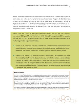 condomínio rural e consórcio - agronegócio para exportação
75
Assim, existe a possibilidade de constituição do consórcio, com a devida elaboração de
sociedades por cotas, com arquivamento na junta comercial (Registro de Comércio) ou
no Cartório de Registro de Pessoas Jurídicas. A partir dessa regulamentação, tem-se a
hipótese de existência no Direito Brasileiro da Corporated Joint Venture (Joint Venture so-
cietária), sempre aplicada ao setor do agronegócio, o que não ocorre em uma atividade
empresarial urbana (Lei das SA).
Dessa forma, em função da alteração do Estatuto da Terra, Lei nº 4.504, de 30 de no-
vembro de 1964, pela Medida Provisória nº 2.183-56, de 24 de agosto de 2001, regulado
pelo Decreto nº 3.993, de 30 de outubro de 2001, terá o produtor rural a possibilidade de
realizar alguma das seguintes atividades.
•	Constituir um consórcio, sem arquivamento na Junta Comercial, não transformando
sua atividade em empresária, continuando ele, portanto, a estar qualificado como pro-
dutor rural. Não haveria, neste caso, a constituição de uma nova pessoa jurídica.
•	Constituir um consórcio e levar os contratos constitutivos a arquivamento na Junta
Comercial (Registro Mercantil). Os contratos aqui constituídos serão o Acordo de Base
(contrato de constituição do Consórcio) e o Contrato Societário Constitutivo da So-
ciedade por Cotas de Responsabilidade Ltda. Neste caso, ocorrerá o nascimento de
uma nova personalidade jurídica. É esta, portanto, a primeira regulação que se tem da
Corporated Joint Venture no Brasil.
Estatuto da Terra
Art. 14.  O Poder Público facilitará e prestigiará a criação e a expansão de associações de pessoas físicas e
jurídicas que tenham por finalidade o racional desenvolvimento extrativo agrícola, pecuário ou agroindustrial,
e promoverá a ampliação do sistema cooperativo, bem como de outras modalidades associativas e
societárias que objetivem a democratização do capital.
§ 1º  Para a implementação dos objetivos referidos neste artigo, os agricultores e trabalhadores rurais
poderão constituir entidades societárias por cotas, em forma consorcial ou condominial, com a denominação
de "consórcio" ou "condomínio", nos termos dos arts. 3º e 6º desta Lei.
§ 2º  Os atos constitutivos dessas sociedades deverão ser arquivados na Junta Comercial, quando elas praticarem
atos de comércio, e no Cartório de Registro das Pessoas Jurídicas, quando não envolver essa atividade.
 
