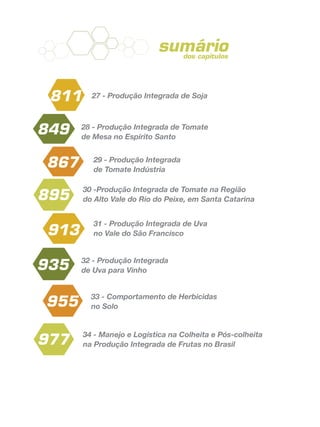 sumário
27 - Produção Integrada de Soja
28 - Produção Integrada de Tomate
de Mesa no Espírito Santo
29 - Produção Integrada
de Tomate Indústria
30 -Produção Integrada de Tomate na Região
do Alto Vale do Rio do Peixe, em Santa Catarina
31 - Produção Integrada de Uva
no Vale do São Francisco
32 - Produção Integrada
de Uva para Vinho
33 - Comportamento de Herbicidas
no Solo
34 - Manejo e Logística na Colheita e Pós-colheita
na Produção Integrada de Frutas no Brasil
811
849
867
895
977
913
935
955
dos capítulos
 