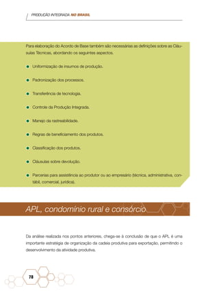 PRODUÇÃO INTEGRADA NO BRASIL
78
Para elaboração do Acordo de Base também são necessárias as definições sobre as Cláu-
sulas Técnicas, abordando os seguintes aspectos.
•	Uniformização de insumos de produção.
•	Padronização dos processos.
•	Transferência de tecnologia.
•	Controle da Produção Integrada.
•	Manejo da rastreabilidade.
•	Regras de beneficiamento dos produtos.
•	Classificação dos produtos.
•	Cláusulas sobre devolução.
•	Parcerias para assistência ao produtor ou ao empresário (técnica, administrativa, con-
tábil, comercial, jurídica).
APL, condomínio rural e consórcio
Da análise realizada nos pontos anteriores, chega-se à conclusão de que o APL é uma
importante estratégia de organização da cadeia produtiva para exportação, permitindo o
desenvolvimento da atividade produtiva.
 