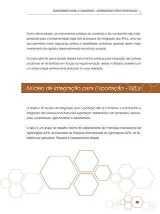 condomínio rural e consórcio - agronegócio para exportação
79
Como demonstrado, os instrumentos jurídicos do consórcio e do condomínio são indis-
pensáveis para a fundamentação legal dos processos de integração dos APLs, uma vez
que permitirão maior segurança jurídica e estabilidade contratual, gerando assim maior
investimento de capital e desenvolvimento econômico e social.
Cumpre salientar que a adoção desses instrumentos jurídicos para integração das cadeias
produtivas se vê facilitada em função da regulamentação destes no Estado brasileiro por
um sistema legal perfeitamente adaptado à nossa realidade.
Núcleo de Integração para Exportação - NIEx
O objetivo do Núcleo de Integração para Exportação (NIEx) é fomentar e acompanhar a
integração das cadeias produtivas para exportação, trabalhando com produtores, associa-
ções, cooperativas, agroindústrias e exportadores.
O NIEx é um grupo de trabalho interno do Departamento de Promoção Internacional do
Agronegócio (DPI), da Secretaria de Relações Internacionais do Agronegócio (SRI), do Mi-
nistério da Agricultura, Pecuária e Abastecimento (Mapa).
 