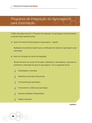 PRODUÇÃO INTEGRADA NO BRASIL
80
Programa de Integração do Agronegócio
para Exportação
O NIEx está desenvolvendo o Programa de Integração do Agronegócio para Exportação,
composto pelas seguintes ações.
•	Ação de Fomento às Exportações do Agronegócio – AgroEx.
Realização de seminários AgroEx para a mobilização dos setores do agronegócio para
exportação.
•	Ação de Formação da Cultura de Integração.
Desenvolvimento de cursos de formação, destinados a exportadores, potenciais ex-
portadores e instituições de apoio ao agronegócio, com os seguintes temas.
√√ Globalização e mercados.
√√ Marketing e promoção internacional.
√√ Ferramentas para exportação.
√√ Financiamento: crédito para exportação.
√√ Barreiras sanitárias e fitossanitárias.
√√ Regime aduaneiro.
continua...
 
