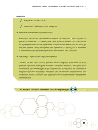 condomínio rural e consórcio - agronegócio para exportação
81
√√ Integração para exportação.
√√ Gestão das cadeias produtivas integradas.
•	Manual de Procedimentos para Exportação.
Elaboração de manuais denominados Caminhos para Exportar. Caminhos para Ex-
portar é a síntese das documentações e certificações necessárias para o empresário
do agronegócio realizar suas exportações. Estes manuais abordam os requisitos ge-
rais para exportar, os requisitos gerais para exportação do agronegócio e, finalmente,
o procedimento aplicado para exportar um certo produto para outro país.
•	AgroIntegra - Agenda para Negócios Integrados
Trabalho de articulação com as parcerias locais e regionais (instituições de apoio
públicas e privadas, instituições de ensino, pesquisa e extensão, setor produtivo e
empresários) para identificação de grupos potenciais e proposição de esquemas de
integração com foco no acesso a mercados. Uma vez formados os condomínios e/ou
consórcios, o NIEx juntamente com os parceiros locais acompanhará o desempenho
desses grupos.
continuação...
Ver literatura consultada no CD-ROM anexo a esta publicação.
 