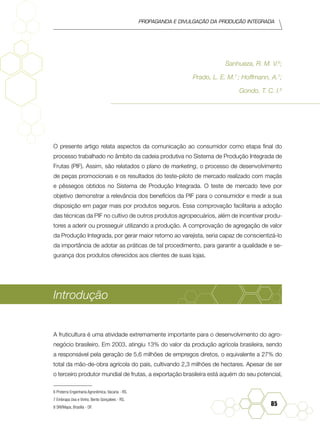 Propaganda e Divulgação da Produção Integrada
85
Sanhueza, R. M. V.6
;
Prado, L. E. M.7
; Hoffmann, A.7
;
Gondo, T. C. I.8
O presente artigo relata aspectos da comunicação ao consumidor como etapa final do
processo trabalhado no âmbito da cadeia produtiva no Sistema de Produção Integrada de
Frutas (PIF). Assim, são relatados o plano de marketing, o processo de desenvolvimento
de peças promocionais e os resultados do teste-piloto de mercado realizado com maçãs
e pêssegos obtidos no Sistema de Produção Integrada. O teste de mercado teve por
objetivo demonstrar a relevância dos benefícios da PIF para o consumidor e medir a sua
disposição em pagar mais por produtos seguros. Essa comprovação facilitaria a adoção
das técnicas da PIF no cultivo de outros produtos agropecuários, além de incentivar produ-
tores a aderir ou prosseguir utilizando a produção. A comprovação de agregação de valor
da Produção Integrada, por gerar maior retorno ao varejista, seria capaz de conscientizá-lo
da importância de adotar as práticas de tal procedimento, para garantir a qualidade e se-
gurança dos produtos oferecidos aos clientes de suas lojas.
Introdução
A fruticultura é uma atividade extremamente importante para o desenvolvimento do agro-
negócio brasileiro. Em 2003, atingiu 13% do valor da produção agrícola brasileira, sendo
a responsável pela geração de 5,6 milhões de empregos diretos, o equivalente a 27% do
total da mão-de-obra agrícola do país, cultivando 2,3 milhões de hectares. Apesar de ser
o terceiro produtor mundial de frutas, a exportação brasileira está aquém do seu potencial,
6 Proterra Engenharia Agronômica, Vacaria - RS.
7 Embrapa Uva e Vinho, Bento Gonçalves - RS.	
8 SRI/Mapa, Brasília - DF.	
 