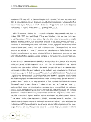 PRODUÇÃO INTEGRADA NO BRASIL
86
ocupando o 20º lugar entre os países exportadores. O mercado interno consome acima de
90% da produção total, porém, de acordo com o Instituto Brasileiro de Fruticultura (Ibraf), o
consumo per capita de frutas no Brasil é de apenas 57 kg por ano, bem abaixo de países
como Itália (114 kg/ano) ou Espanha (120 kg/ano) (MAPA, 2007).
O consumo de frutas no Brasil e no mundo tem crescido a taxas elevadas. No Brasil, no
período 1994-1998, o aumento foi de 12% ao ano. Entretanto, para que esse crescimen-
to signifique desenvolvimento para o setor, é preciso criar mecanismos para a produção
de frutas de alta qualidade, que apresentem atributos de cor, sabor, firmeza, sanidade e,
sobretudo, que sejam seguras para o consumidor, ou seja, agreguem saúde e não riscos
provenientes do seu consumo. Para isso, é necessário que a cadeia produtiva das frutas
esteja organizada, de modo que todos os envolvidos estejam capacitados, treinados, mo-
tivados e conscientes de seu papel no desenvolvimento da atividade, contribuindo para
uma fruticultura forte e capaz de acessar e ampliar os mercados interno e externo ao país.
A partir de 1997, seguindo-se uma tendência de valorização da qualidade e de atributos
de segurança dos alimentos observados na União Europeia e vislumbrando-se cenários
decisivos para a exportação de frutos para aquele mercado, por parte da cadeia produti-
va da maçã brasileira, foi desencadeada uma articulação entre pesquisadores, técnicos e
produtores, por parte da Embrapa Uva e Vinho, da Associação Brasileira de Produtores de
Maçã (ABPM), da Associação Gaúcha dos Produtores de Maçã (Agapomi) e da Empresa
de Pesquisa Agropecuária e Extensão Rural de Santa Catarina (Epagri), que resultou no sur-
gimento da PIF no Brasil. A PIF surgiu para atender à necessidade de se obter um sistema
de produção agrícola que pudesse proporcionar segurança ao produtor e ao consumidor,
sustentabilidade social e ambiental, porém assegurando-se a rentabilidade da produção,
criando, assim, condições propícias à competitividade do produtor. Cerca de 100 hectares
de pomares comerciais de macieira passaram a ser conduzidos em parceria com a Embra-
pa Uva e Vinho, com o objetivo de avaliar a viabilidade técnica e econômica deste sistema.
Como consequência do bom desempenho técnico desses pomares e da pressão do mer-
cado externo, outras cadeias se sentiram estimuladas e começaram a se organizar para a
implantação da Produção Integrada, que privilegia a sustentabilidade ambiental e a segu-
rança alimentar, pré-requisitos para se realizar a conversão de propriedades em sistema
 