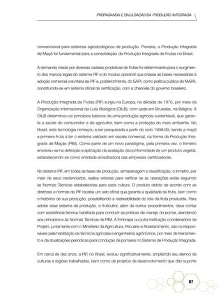 Propaganda e Divulgação da Produção Integrada
87
convencional para sistemas agroecológicos de produção. Pioneira, a Produção Integrada
de Maçã foi fundamental para a consolidação da Produção Integrada de Frutas no Brasil.
A demanda criada por diversas cadeias produtivas de frutas foi determinante para o surgimen-
to dos marcos legais do sistema PIF e do modus operandi que criasse as bases necessárias à
adoção comercial voluntária da PIF e, posteriormente, do SAPI, como política pública do MAPA,
constituindo-se em sistema oficial de certificação, com a chancela do governo brasileiro.
A Produção Integrada de Frutas (PIF) surgiu na Europa, na década de 1970, por meio da
Organização Internacional da Luta Biológica (OILB), com sede em Bruxelas, na Bélgica. A
OILB determinou os princípios básicos de uma produção agrícola sustentável, que garan-
te a saúde do consumidor e do agricultor, bem como a proteção do meio ambiente. No
Brasil, esta tecnologia começou a ser pesquisada a partir do ciclo 1998/99, sendo a maçã
a primeira fruta a ter o sistema validado em escala comercial, na forma da Produção Inte-
grada de Maçãs (PIM). Como parte de um novo paradigma, pela primeira vez, o Inmetro
envolveu-se na definição e aplicação da avaliação da conformidade de um produto vegetal,
estabelecendo-se como entidade acreditadora das empresas certificadoras.
No sistema PIF, em todas as fases de produção, armazenagem e classificação, o Inmetro, por
meio de seus credenciados, realiza vistorias para verificar se as operações estão seguindo
as Normas Técnicas estabelecidas para cada cultura. O produto obtido de acordo com as
diretrizes e normas da PIF recebe um selo oficial que garante a qualidade da fruta, bem como
o histórico de sua produção, possibilitando a rastreabilidade do lote da fruta produzida. Para
adotar esse sistema de produção, o fruticultor, além de outros procedimentos, deve contar
com assistência técnica habilitada para conduzir as práticas de manejo do pomar, atendendo
aos princípios e às Normas Técnicas da PIM. A Embrapa ou outra instituição coordenadora de
Projeto, juntamente com o Ministério da Agricultura, Pecuária e Abastecimento, são os respon-
sáveis pela habilitação de técnicos agrícolas e engenheiros agrônomos, por meio de treinamen-
to e de atualizações periódicas para condução de pomares no Sistema de Produção Integrada.
Em cerca de dez anos, a PIF, no Brasil, evoluiu significativamente, ampliando seu elenco de
culturas e regiões trabalhadas, bem como de projetos de desenvolvimento que dão suporte
 