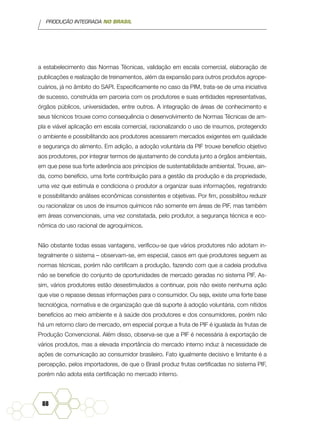 PRODUÇÃO INTEGRADA NO BRASIL
88
a estabelecimento das Normas Técnicas, validação em escala comercial, elaboração de
publicações e realização de treinamentos, além da expansão para outros produtos agrope-
cuários, já no âmbito do SAPI. Especificamente no caso da PIM, trata-se de uma iniciativa
de sucesso, construída em parceria com os produtores e suas entidades representativas,
órgãos públicos, universidades, entre outros. A integração de áreas de conhecimento e
seus técnicos trouxe como consequência o desenvolvimento de Normas Técnicas de am-
pla e viável aplicação em escala comercial, racionalizando o uso de insumos, protegendo
o ambiente e possibilitando aos produtores acessarem mercados exigentes em qualidade
e segurança do alimento. Em adição, a adoção voluntária da PIF trouxe benefício objetivo
aos produtores, por integrar termos de ajustamento de conduta junto a órgãos ambientais,
em que pese sua forte aderência aos princípios de sustentabilidade ambiental. Trouxe, ain-
da, como benefício, uma forte contribuição para a gestão da produção e da propriedade,
uma vez que estimula e condiciona o produtor a organizar suas informações, registrando
e possibilitando análises econômicas consistentes e objetivas. Por fim, possibilitou reduzir
ou racionalizar os usos de insumos químicos não somente em áreas de PIF, mas também
em áreas convencionais, uma vez constatada, pelo produtor, a segurança técnica e eco-
nômica do uso racional de agroquímicos.
Não obstante todas essas vantagens, verificou-se que vários produtores não adotam in-
tegralmente o sistema – observam-se, em especial, casos em que produtores seguem as
normas técnicas, porém não certificam a produção, fazendo com que a cadeia produtiva
não se beneficie do conjunto de oportunidades de mercado geradas no sistema PIF. As-
sim, vários produtores estão desestimulados a continuar, pois não existe nenhuma ação
que vise o repasse dessas informações para o consumidor. Ou seja, existe uma forte base
tecnológica, normativa e de organização que dá suporte à adoção voluntária, com nítidos
benefícios ao meio ambiente e à saúde dos produtores e dos consumidores, porém não
há um retorno claro de mercado, em especial porque a fruta de PIF é igualada às frutas de
Produção Convencional. Além disso, observa-se que a PIF é necessária à exportação de
vários produtos, mas a elevada importância do mercado interno induz à necessidade de
ações de comunicação ao consumidor brasileiro. Fato igualmente decisivo e limitante é a
percepção, pelos importadores, de que o Brasil produz frutas certificadas no sistema PIF,
porém não adota esta certificação no mercado interno.
 