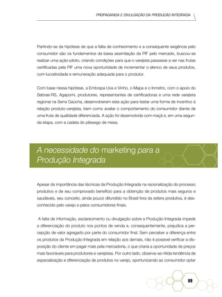 Propaganda e Divulgação da Produção Integrada
89
Partindo-se da hipótese de que a falta de conhecimento e a consequente exigência pelo
consumidor são os fundamentos da baixa assimilação da PIF pelo mercado, buscou-se
realizar uma ação-piloto, criando condições para que o varejista passasse a ver nas frutas
certificadas pela PIF uma nova oportunidade de incrementar o elenco de seus produtos,
com lucratividade e remuneração adequada para o produtor.
Com base nessa hipótese, a Embrapa Uva e Vinho, o Mapa e o Inmetro, com o apoio do
Sebrae-RS, Agapomi, produtores, representantes de certificadoras e uma rede varejista
regional na Serra Gaúcha, desenvolveram esta ação para testar uma forma de incentivo à
relação produto-varejista, bem como avaliar o comportamento do consumidor diante de
uma fruta de qualidade diferenciada. A ação foi desenvolvida com maçã e, em uma segun-
da etapa, com a cadeia do pêssego de mesa.
A necessidade do marketing para a
Produção Integrada
Apesar da importância das técnicas da Produção Integrada na racionalização do processo
produtivo e de seu comprovado benefício para a obtenção de produtos mais seguros e
saudáveis, seu conceito, ainda pouco difundido no Brasil fora da esfera produtiva, é des-
conhecido pelo varejo e pelos consumidores finais.
A falta de informação, esclarecimento ou divulgação sobre a Produção Integrada impede
a diferenciação do produto nos pontos de venda e, consequentemente, prejudica a per-
cepção de valor agregado por parte do consumidor final. Sem perceber a diferença entre
os produtos da Produção Integrada em relação aos demais, não é possível verificar a dis-
posição do cliente em pagar mais pela mercadoria, o que criaria a oportunidade de preços
mais favoráveis para produtores e varejistas. Por outro lado, observa-se nítida tendência de
especialização e diferenciação de produtos no varejo, oportunizando ao consumidor optar
 