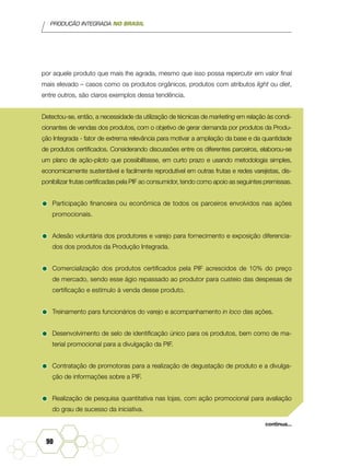 PRODUÇÃO INTEGRADA NO BRASIL
90
por aquele produto que mais lhe agrada, mesmo que isso possa repercutir em valor final
mais elevado – casos como os produtos orgânicos, produtos com atributos light ou diet,
entre outros, são claros exemplos dessa tendência.
Detectou-se, então, a necessidade da utilização de técnicas de marketing em relação às condi-
cionantes de vendas dos produtos, com o objetivo de gerar demanda por produtos da Produ-
ção Integrada - fator de extrema relevância para motivar a ampliação da base e da quantidade
de produtos certificados. Considerando discussões entre os diferentes parceiros, elaborou-se
um plano de ação-piloto que possibilitasse, em curto prazo e usando metodologia simples,
economicamente sustentável e facilmente reprodutível em outras frutas e redes varejistas, dis-
ponibilizar frutas certificadas pela PIF ao consumidor, tendo como apoio as seguintes premissas.
•	Participação financeira ou econômica de todos os parceiros envolvidos nas ações
promocionais.
•	Adesão voluntária dos produtores e varejo para fornecimento e exposição diferencia-
dos dos produtos da Produção Integrada.
•	Comercialização dos produtos certificados pela PIF acrescidos de 10% do preço
de mercado, sendo esse ágio repassado ao produtor para custeio das despesas de
certificação e estímulo à venda desse produto.
•	Treinamento para funcionários do varejo e acompanhamento in loco das ações.
•	Desenvolvimento de selo de identificação único para os produtos, bem como de ma-
terial promocional para a divulgação da PIF.
•	Contratação de promotoras para a realização de degustação de produto e a divulga-
ção de informações sobre a PIF.
•	Realização de pesquisa quantitativa nas lojas, com ação promocional para avaliação
do grau de sucesso da iniciativa.
continua...
 