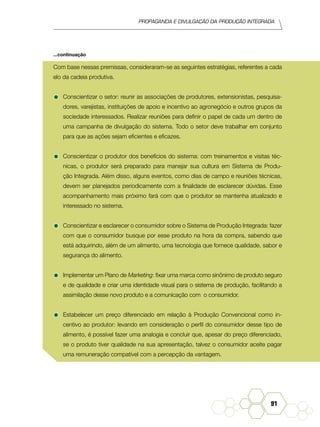 Propaganda e Divulgação da Produção Integrada
91
Com base nessas premissas, consideraram-se as seguintes estratégias, referentes a cada
elo da cadeia produtiva.
•	Conscientizar o setor: reunir as associações de produtores, extensionistas, pesquisa-
dores, varejistas, instituições de apoio e incentivo ao agronegócio e outros grupos da
sociedade interessados. Realizar reuniões para definir o papel de cada um dentro de
uma campanha de divulgação do sistema. Todo o setor deve trabalhar em conjunto
para que as ações sejam eficientes e eficazes.
•	Conscientizar o produtor dos benefícios do sistema: com treinamentos e visitas téc-
nicas, o produtor será preparado para manejar sua cultura em Sistema de Produ-
ção Integrada. Além disso, alguns eventos, como dias de campo e reuniões técnicas,
devem ser planejados periodicamente com a finalidade de esclarecer dúvidas. Esse
acompanhamento mais próximo fará com que o produtor se mantenha atualizado e
interessado no sistema.
•	Conscientizar e esclarecer o consumidor sobre o Sistema de Produção Integrada: fazer
com que o consumidor busque por esse produto na hora da compra, sabendo que
está adquirindo, além de um alimento, uma tecnologia que fornece qualidade, sabor e
segurança do alimento.
•	Implementar um Plano de Marketing: fixar uma marca como sinônimo de produto seguro
e de qualidade e criar uma identidade visual para o sistema de produção, facilitando a
assimilação desse novo produto e a comunicação com o consumidor.
•	Estabelecer um preço diferenciado em relação à Produção Convencional como in-
centivo ao produtor: levando em consideração o perfil do consumidor desse tipo de
alimento, é possível fazer uma analogia e concluir que, apesar do preço diferenciado,
se o produto tiver qualidade na sua apresentação, talvez o consumidor aceite pagar
uma remuneração compatível com a percepção da vantagem.
...continuação
 