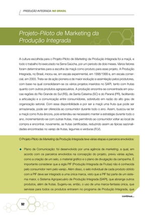 PRODUÇÃO INTEGRADA NO BRASIL
92
Projeto-Piloto de Marketing da
Produção Integrada
A cultura escolhida para o Projeto-Piloto de Marketing da Produção Integrada foi a maçã, e
todo o trabalho foi executado na Serra Gaúcha, por um período de dois meses. Vários fatores
foram determinantes para a escolha da maçã como produto para esse projeto. A Produção
Integrada, no Brasil, iniciou-se, em escala experimental, em 1998/1999 e, em escala comer-
cial, em 2003. Trata-se de ação pioneira e de maior evolução e assimilação pelos produtores,
com base na qual consolidaram-se os vários projetos inseridos no SAPI, tanto com frutas
quanto com outros produtos agropecuários. A produção encontra-se concentrada em pou-
cas regiões do Rio Grande do Sul (RS), de Santa Catarina (SC) e do Paraná (PR), facilitando
a articulação e a comunicação entre consumidores, sobretudo em razão do alto grau de
organização setorial. Com essa disponibilidade e por ser a maçã uma fruta que pode ser
armazenada, pode ser oferecida ao consumidor durante todo o ano. Assim, buscou-se ter
a maçã como fruta-âncora, pois entendeu-se necessário manter a estratégia durante todo o
ano, incrementando-se com outras frutas, mas permitindo ao consumidor voltar ao local de
compra e encontrar, novamente, as frutas certificadas, reduzindo assim as típicas sazonali-
dades encontradas no varejo de frutas, legumes e verduras (FLV).
O Projeto-Piloto de Marketing da Produção Integrada teve várias etapas e parceiros envolvidos:
•	Plano de Comunicação: foi desenvolvido por uma agência de marketing, a qual, em
acordo com os parceiros envolvidos na concepção do projeto, previu várias ações,
como a criação de um selo, o material gráfico e o plano de divulgação da campanha. É
importante considerar que a sigla PIF (Produção Integrada de Frutas) não é conhecida
pelo consumidor nem pelo varejo. Além disso, o selo individual de cada produto obtido
com a PIF deve ser integrado a uma única marca, visto que a PIF faz parte de um siste-
ma maior, o Sistema Agropecuário de Produção Integrada (SAPI), que abrange outros
produtos, além de frutas. Sugeriu-se, então, o uso de uma marca-fantasia única, que
servisse para todos os produtos entrarem no programa de Produção Integrada, que
continua...
 