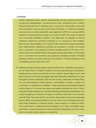 Propaganda e Divulgação da Produção Integrada
93
remeta à segurança, sabor, saúde e qualidade/estilo de vida, podendo se explorar o
conceito da sustentabilidade – economicamente viável, socialmente justo e ambien-
talmente responsável (se for relevante para o consumidor). Após análise e discussão
entre os parceiros, optou-se pelo uso da marca PIN (Figura 1). É relevante considerar
que essa marca, ou marca equivalente, seja registrada no INPI e seu uso seja definido
mediante normativas próprias do Mapa como parte do SAPI. Isso porque é essencial
que o consumidor identifique, mediante o uso desse selo, as vantagens do produto
certificado, evitando-se confusões conceituais ou com produtos ou selos similares.
Além do selo, vários materiais, como banners, folder, expositores e peças publicitárias,
foram desenvolvidos, trabalhando conceitos que expressem o benefício do sistema
para o consumidor e que explique os atributos de diferenciação da PIF versus a Pro-
dução Convencional. Nesse sentido, dois slogans criados para facilitar a comunicação
com o consumidor são importantes para expressar a estratégia adotada: “Produção
Integrada: quando o consumidor descobrir, ele vai exigir” e “Produção Integrada: frutas
de qualidade gerando saúde para você”.
•	Definição das lojas: algumas redes de supermercados foram contatadas para participa-
rem do Projeto-Piloto. O varejista foi definido como elo fundamental para a campanha e,
obrigatoriamente, deveria comprometer-se com o projeto e assumir alguns riscos, entre
eles a mudança na forma de manipulação das frutas certificadas, estabelecendo-se para
ela logística própria e adequada. Optou-se pelo contato, nessa fase de Projeto-Piloto,
com uma rede varejista de caráter regional, o que facilitaria o controle, o contato com
os parceiros e a avaliação dos resultados. A rede Apolo/Cesa, de abrangência regional
na Serra Gaúcha, foi o parceiro que aceitou esse desafio, recebendo em suas 14 lojas a
maçã da Produção Integrada com gôndolas específicas devidamente identificadas. Com
a ajuda da agência de marketing, foi traçado um perfil do consumidor e do comprador
usual de frutas. Esse perfil permitiu que fossem selecionadas as lojas mais adequadas
para se realizar uma campanha direta no ponto de venda. Foram escolhidas quatro lojas,
sendo duas localizadas em shopping centers. Todas receberam um balcão de atendi-
mento padronizado e material promocional (Figuras 2 e 3). Foram contratadas quatro
promotoras, uma para cada ponto de venda, para fazer a degustação das frutas e escla-
recer o consumidor sobre o sistema e a campanha.
continua...
...continuação
 