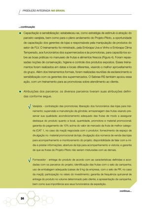 PRODUÇÃO INTEGRADA NO BRASIL
94
•	Capacitação e sensibilização: estabeleceu-se, como estratégia de estímulo à atração do
parceiro varejista, bem como para o pleno andamento do Projeto-Piloto, a oportunidade
de capacitação dos gerentes de lojas e responsáveis pela manipulação de produtos do
setor de FLV. O treinamento foi ministrado, pela Embrapa Uva e Vinho e Embrapa Clima
Temperado, aos funcionários dos supermercados e às promotoras, para capacitá-los so-
bre as boas práticas no manuseio de frutas e alimentos frescos (Figura 4). Foram repas-
sadas noções de conservação, higiene e controle dos produtos expostos. Esses treina-
mentos foram realizados em datas e locais diferentes, visando o melhor aproveitamento
do grupo. Além dos treinamentos formais, foram realizadas reuniões de esclarecimento e
sensibilização com os gerentes dos supermercados. O Sebrae-RS também apoiou essa
ação, com um treinamento para as promotoras sobre atendimento ao cliente.
•	Atribuições dos parceiros: os diversos parceiros tiveram suas atribuições defini-
das conforme segue.
√√ Varejista - contratação das promotoras; liberação dos funcionários das lojas para trei-
namento; supervisão e manutenção da gôndola; armazenagem das frutas visando pre-
servar sua qualidade; acondicionamento adequado das frutas de modo a assegurar
destaque do produto quanto a local, quantidade, promotora e material promocional;
garantia do pagamento de 10% acima do valor de mercado da fruta de melhor catego-
ria (CAT 1, no caso da maçã) negociada com o produtor; fornecimento de espaço de
divulgação no material promocional da loja; divulgação dos números de venda das lojas
para acompanhamento e monitoramento do projeto; disponibilidade de falar com a mí-
dia e prestar informações; abertura da loja para acompanhamento e vistoria; e garantia
de que as frutas do Projeto-Piloto não seriam misturadas com as demais.
√√ Fornecedor - entrega do produto de acordo com as características definidas e acor-
dadas com os parceiros do projeto; identificação das frutas com o selo da campanha;
uso de embalagem adequada (caixas de 9 kg da empresa, com o selo de PIF, no caso
da maçã); participação no rateio do investimento; garantia de frequência quinzenal de
entrega do produto no volume determinado pelo cliente; e apresentação da campanha,
bem como sua importância aos seus funcionários da expedição.
...continuação
continua...
 
