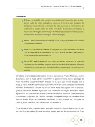 Propaganda e Divulgação da Produção Integrada
95
√√ Embrapa - articulação entre parceiros; organização dos treinamentos para as equi-
pes de seção das redes; realização de assessoria de imprensa para divulgação da
campanha; treinamento dos funcionários das lojas; supervisão e monitoramento do
andamento do projeto; análise dos dados e resultados da campanha; centralização e
repasse das informações; sistematização do relatório de acompanhamento do projeto;
e fornecimento de material técnico para subsídio ao projeto.
√√ Inmetro - apoio de assessorias de marketing e comunicação; e atualização do cadastro
dos produtores na Internet.
√√ Mapa - suporte na área de marketing e propaganda; apoio para a impressão das peças
gráficas; disponibilização da assessoria de comunicação; e articulação político-institu-
cional para a divulgação da campanha.
√√ Sebrae-RS - apoio financeiro na produção dos materiais; treinamento na qualidade
de atendimento para as lojas varejistas; apoio na coordenação e realização do evento
de lançamento da campanha; e disponibilização da assessoria de imprensa nacional/
estadual.
Com base na articulação estabelecida entre os parceiros, o Projeto-Piloto deu-se em
duas fases: com a maçã (abril e maio/2007) e, posteriormente, com o pêssego de
mesa (novembro e dezembro/2007) (Figuras 5 e 6). Após dois meses da ação com a
maçã, a oferta de frutas certificadas teve continuidade em várias das lojas inicialmente
incluídas, mantendo-se também no ano de 2008. Após articulações com as associa-
ções de produtores ABPM e Agapomi e com produtores de maçãs, a empresa RASIP
Agropastoril S.A. (Vacaria, RS) aceitou o desafio de fornecer as maçãs certificadas para
o andamento do projeto. No caso do pêssego, a Cooperativa Agropecuária Pradense
(Antonio Prado, RS) foi a fornecedora das frutas, por encontrar-se em condições de
certificação no momento de a iniciativa ser implementada.
Como estratégia de acompanhamento, a primeira fase foi monitorada durante os dois me-
ses pela Embrapa, pela agência de marketing e pelos gerentes dos supermercados. Duas
...continuação
 