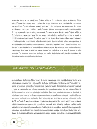 PRODUÇÃO INTEGRADA NO BRASIL
96
vezes por semana, um técnico da Embrapa Uva e Vinho visitava todas as lojas da Rede
Apolo/Cesa e vistoriavam as condições das frutas expostas tanto na gôndola quanto nas
câmaras frias. Eram analisados aspectos como ponto de maturação, quantidade de caixas
empilhadas, manchas, batidas, condições de higiene, entre outros. Além dessa análise
técnica, a agência de marketing e a área de Comunicação e Negócios da Embrapa Uva e
Vinho faziam o acompanhamento das ações de marketing, visitando o ponto de venda e
monitorando as promotoras. Durante a campanha, foram detectadas falhas na abordagem
e no discurso das promotoras, falta de treinamento dos gerentes e falhas na disposição e
na qualidade das frutas expostas. Graças a esse acompanhamento intensivo, esses pro-
blemas foram rapidamente detectados e solucionados. Na segunda fase, executada com
o pêssego de mesa, o acompanhamento deu-se exclusivamente pela Embrapa e pelo
varejista. Foi reduzido o número de lojas, em razão da logística da fruta diferenciada e do
elevado grau de perecibilidade da fruta.
Resultados do Projeto-Piloto
As duas fases do Projeto-Piloto foram de suma importância para o estabelecimento de uma
estratégia de propaganda e divulgação de frutas certificadas no Sistema de Produção Inte-
grada, fornecendo elementos necessários à implementação de iniciativas em caráter regional
e nacional e possibilitando a futura expansão do mercado para este tipo de produto. Não há
dúvida de que três foram os principais resultados. O primeiro resultado consiste na definição e
articulação de um conjunto de parceiros essenciais a uma ação que extrapola o caráter técnico
que comumente compõe a atuação das instituições que contribuíram para o estabelecimento
da PIF no Brasil. O segundo resultado consiste na sistematização de um método que, embora
exija aprimoramentos conforme o produto e o mercado a ser atingido, pode ser perfeitamente
adotado para outras cadeias produtivas. É determinante considerar que se trata de uma ação
executada em nível regional e que atingiu somente duas cadeias produtivas. Certamente a in-
clusão de outros produtos e a articulação com outras cadeias produtivas e outros varejistas irão
 