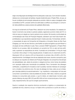 Propaganda e Divulgação da Produção Integrada
97
exigir a reconfiguração da estratégia de forma adequada a cada caso. Como terceiro resultado,
destaca-se a comprovação da hipótese, traçada inicialmente para o Projeto-Piloto, de que, se
houver condições de remuneração adequada ao produtor, oferta no varejo e divulgação sobre
os benefícios da PIF, o produtor sentir-se-ia estimulado a certificar sua produção e o consumi-
dor daria preferência a esses produtos de qualidade diferenciada.
Ao longo do andamento do Projeto-Piloto, destacam-se outros resultados. Os varejistas ob-
tiveram incremento nas vendas no período avaliado, registrando aumento médio de 81% no
mês de março em relação ao mesmo período do ano anterior. No tocante à continuidade da
comercialização das frutas de Produção Integrada, solicitaram que mais frutas fossem dis-
ponibilizadas e que expositores especiais fossem criados para elas. Foi levantada, também,
a necessidade de apoio da Companhia de Entrepostos e Armazéns Gerais de São Paulo
(Ceagesp), por meio de seus técnicos, para facilitar as ações de logística que permitissem a
circulação da fruta certificada no país. Para o produtor RASIP Agropastoril, o Projeto-Piloto
também foi um sucesso. Além de receberem um aumento de 10% no valor da fruta certifi-
cada, superaram as expectativas de venda. A previsão era comercializar 5 mil kg de maçã
no primeiro mês e atingir 12 mil kg naquele período. O objetivo era um crescimento de 30%.
Alcançaram 34% em volume e 42% em faturamento no primeiro mês e 55,95% e 36,15%,
respectivamente. A embalagem teve de ser adaptada duas vezes, durante a campanha, para
se adequar aos requisitos do Sistema de Produção Integrada e da campanha (manutenção
de rastreabilidade, selo, dados do produtor e categoria da fruta, menor tempo de prateleira
com reposição rápida para manutenção da qualidade). Para o fornecedor dos pêssegos
certificados, a experiência foi inovadora e bem-sucedida, havendo interesse em prosseguir
com a iniciativa nos próximos anos. No caso do pêssego de mesa, optou-se por embala-
gem (bandeja plástica) de aproximadamente 1 kg, impedindo a manipulação da fruta pelo
consumidor e aumentando a vida de prateleira do produto. Além disso, observou-se grande
interesse do consumidor pelo produto, o que foi inibido, em determinado momento, pela
grande diferença de preço (R$ 2,20 para R$ 4,99) da fruta convencional para a fruta certifi-
cada, respectivamente, fato que foi corrigido oportunamente.
Quanto à avaliação dos aspectos técnicos envolvendo a logística e a preservação da
qualidade da fruta, observou-se que, no trajeto entre a produtora e o ponto de venda, a
 