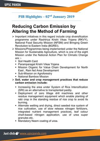 www.upscpanda.com
PIB Highlights – 02nd
January 2019
Reducing Carbon Emission by
Altering the Method of Farming
 Important initiatives in this regard include crop diversification
programme under Rashtriya Krishi Vikas Yojana (RKVY),
National Food Security Mission (NFSM) and Bringing Green
Revolution to Eastern India (BGREI).
 Missions/Programmes being implemented under the National
Mission for Sustainable Agriculture, which is one of the eight
Mission under the National Action Plan for Climatic Change
are :-
 Soil Health Card
 Paramparagat Krishi Vikas Yojana
 Mission Organic for Value Chain Development for North
East , Rain fed Area Development
 Sub-Mission on Agroforestry
 National Bamboo Mission
 Soil, water and crop management practices that reduce
carbon emission include:
 Increasing the area under System of Rice Intensification
(SRI) as an alternative to transplanted paddy.
 Deployment of zero tillage drill machines and other
residue management equipment which enable planting of
rabi crop in the standing residue of rice crop to avoid its
burning.
 Alternate wetting and drying, direct seeded rice system of
rice cultivation, use of slow release nitrogen fertilizers,
integrated nutrient management practices, leaf colour
chart-based nitrogen application, use of urea super
granules etc.
 Mandatory Neem coating of urea.
 