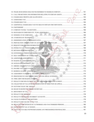 310. TRADE OR BUSINESS SOLD OR TRANSFERRED TO NIGERIAN COMPANY ........................................................... 161
311. CALL FOR RETURNS AND INFORMATION RELATING TO CERTAIN ASSETS ........................................................ 163
312. CHARGEABLE PROFITS AND ALLOWANCES .......................................................................................................... 163
313. ASSESSABLE TAX ...................................................................................................................................................... 164
314. CHARGEABLE TAX .................................................................................................................................................... 164
315. ADDITIONAL CHARGEABLE TAX PAYABLE IN CERTAIN CIRCUMSTANCES ....................................................... 164
316. PARTNERSHIP ............................................................................................................................................................ 165
317. COMPANY TO FILE TAX RETURNS .......................................................................................................................... 166
318. MANAGER OF COMPANIES ETC, TO BE ANSWERABLE .......................................................................................... 166
319. WINDING UP OF COMPANIES ................................................................................................................................... 166
320. AVOIDANCE BY TRANSFER ...................................................................................................................................... 167
321. INDEMNIFICATION OF REPRESENTATIVE............................................................................................................... 167
322. PREPARATION AND DELIVERY OF ACCOUNTS AND PARTICULARS .................................................................... 167
323. REQUEST FOR FURTHER INFORMATION ................................................................................................................. 168
324. POWER TO CALL FOR RETURNS, BOOKS, ETC ........................................................................................................ 169
325. RETURNS OF ESTIMATED TAX ................................................................................................................................. 169
326. EXTENSION OF PERIOD FOR MAKING RETURNS .................................................................................................... 170
327. SELF ASSESSMENT OF TAX PAYABLE ..................................................................................................................... 170
328. ADDITIONAL ASSESSMENTS .................................................................................................................................... 171
329. MAKING OF ASSESSMENTS, ETC.............................................................................................................................. 171
330. NOTICES OF ASSESSMENT, ETC. .............................................................................................................................. 172
331. ERRORS AND DEFECTS IN ASSESSMENT AND NOTICE .......................................................................................... 173
332. INCOME TAX COMPUTATION ................................................................................................................................... 173
333. REDRESS AGAINST ASSESSMENT ........................................................................................................................... 173
334. ASSESSMENT TO BE FINAL AND CONCLUSIVE ...................................................................................................... 174
335. PROCEDURE IN CASES WHERE OBJECTION OR APPEAL IS PENDING ................................................................... 175
336. TIME LIMIT FOR MAKING PAYMENT ....................................................................................................................... 175
337. PENALTY FOR NON-PAYMENT OF TAX AND ENFORCEMENT OF PAYMENT ....................................................... 175
338. COLLECTION OF TAX AFTER DETERMINATION OF OBJECTION OR APPEAL....................................................... 176
339. SUIT FOR TAX BY THE SERVICE.............................................................................................................................. 176
340. RELIEF IN RESPECT OF ERROR OR MISTAKE .......................................................................................................... 177
341. REPAYMENT OF TAX................................................................................................................................................. 177
342. PENALTY FOR OFFENCES ......................................................................................................................................... 178
343. PENALTY FOR MAKING INCORRECT ACCOUNTS ................................................................................................... 178
344. FALSE STATEMENTS AND RETURNS. ...................................................................................................................... 179
345. PENALTY FOR FAILURE TO PAY TAX ...................................................................................................................... 179
346. PENALTIES FOR OFFENCES BY AUTHORISED AND UNAUTHORISED PERSONS .................................................. 180
347. DEDUCTION OF TAX AT SOURCE ............................................................................................................................. 180
348. TAX TO BE PAYABLE NOTWITHSTANDING ANY PROCEEDINGS FOR PENALTIES .............................................. 181

                                                                                                                                                                             10
 