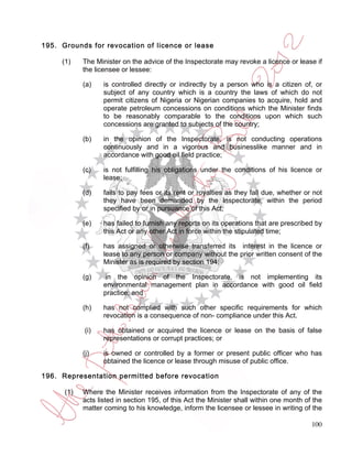 195. Grounds for revocation of licence or lease

     (1)    The Minister on the advice of the Inspectorate may revoke a licence or lease if
            the licensee or lessee:

            (a)    is controlled directly or indirectly by a person who is a citizen of, or
                   subject of any country which is a country the laws of which do not
                   permit citizens of Nigeria or Nigerian companies to acquire, hold and
                   operate petroleum concessions on conditions which the Minister finds
                   to be reasonably comparable to the conditions upon which such
                   concessions are granted to subjects of the country;

            (b)    in the opinion of the Inspectorate, is not conducting operations
                   continuously and in a vigorous and businesslike manner and in
                   accordance with good oil field practice;

            (c)    is not fulfilling his obligations under the conditions of his licence or
                   lease;

            (d)    fails to pay fees or its rent or royalties as they fall due, whether or not
                   they have been demanded by the Inspectorate, within the period
                   specified by or in pursuance of this Act;

            (e)    has failed to furnish any reports on its operations that are prescribed by
                   this Act or any other Act in force within the stipulated time;

            (f)    has assigned or otherwise transferred its interest in the licence or
                   lease to any person or company without the prior written consent of the
                   Minister as is required by section 194;

            (g)     in the opinion of the Inspectorate, is not implementing its
                   environmental management plan in accordance with good oil field
                   practice; and

            (h)    has not complied with such other specific requirements for which
                   revocation is a consequence of non- compliance under this Act.

            (i)    has obtained or acquired the licence or lease on the basis of false
                   representations or corrupt practices; or

            (j)    is owned or controlled by a former or present public officer who has
                   obtained the licence or lease through misuse of public office.

196. Representation permitted before revocation

      (1)   Where the Minister receives information from the Inspectorate of any of the
            acts listed in section 195, of this Act the Minister shall within one month of the
            matter coming to his knowledge, inform the licensee or lessee in writing of the

                                                                                          100
 
