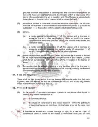 grounds on which a revocation is contemplated and shall invite the licensee or
           lessee to make any representation to the Minister within a reasonable time
           taking into consideration the act in question and if the Minister is satisfied with
           the explanation, the revocation process shall terminate forthwith.

     (2)   Where the Minister is otherwise dissatisfied with the explanation, the Minister
           may ask the licensee or lessee to rectify the matter complained of pursuant to
           subsection (1) of this section within a specified but reasonable period.

     (3)   Where -

           (a)    a matter relates to subsection (1) of this section and a licensee or
                  lessee is unable to offer explanation or does not rectify the matter
                  complained of within the specified period, the Minister may revoke the
                  licence or lease;

           (b)    a matter relates to subsection (2) of this section and a licensee or
                  lessee is unable to disprove the matters under of subsection (1) of
                  section 195 the Minister shall revoke the licence or lease.

     (4)   Notice of revocation sent to the last known address of the licensee or lessee
           or his legal representative in Nigeria and published in the Federal Gazette
           shall, for all purposes, be sufficient notice of the revocation of the licence or
           lease.

     (5)   Revocation shall be without prejudice to any liabilities which the licensee or
           lessee may have incurred, or to any claim which may be made by the Federal
           Government against the licensee or lessee.

197. Fees and Royalties

     There shall be paid in respect of licences, leases and permits under this Act such
     royalties, fees and rentals as may be contained in this Act and in any regulations
     made by the Minister pursuant to this Act.

198. Protected objects

     (1)   In the course of upstream petroleum operations, no person shall injure or
           destroy any tree or object which is:

           (a)    of commercial value;

           (b)    the object of veneration to the people resident within the petroleum
                  prospecting licence or petroleum mining lease area, as the case may
                  be.

     (2)   A licensee or lessee who causes damage or injury to a tree or object of
           commercial value or which is the object of veneration shall pay fair and

                                                                                          101
 
