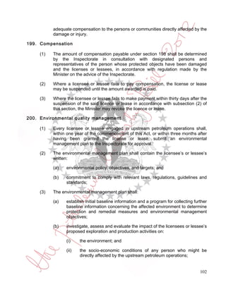 adequate compensation to the persons or communities directly affected by the
           damage or injury.

199. Compensation

     (1)   The amount of compensation payable under section 198 shall be determined
           by the Inspectorate in consultation with designated persons and
           representatives of the person whose protected objects have been damaged
           and the licenses or lessees, in accordance with regulation made by the
           Minister on the advice of the Inspectorate.

     (2)   Where a licensee or lessee fails to pay compensation, the license or lease
           may be suspended until the amount awarded is paid.

     (3)   Where the licensee or lessee fails to make payment within thirty days after the
           suspension of the said licence or lease in accordance with subsection (2) of
           this section, the Minister may revoke the licence or lease.

200. Environmental quality management

     (1)   Every licensee or lessee engaged in upstream petroleum operations shall,
           within one year of the commencement of this Act, or within three months after
           having been granted the license or lease, submit an environmental
           management plan to the Inspectorate for approval.

     (2)   The environmental management plan shall contain the licensee’s or lessee’s
           written:

           (a)   environmental policy, objectives, and targets; and

           (b)   commitment to comply with relevant laws, regulations, guidelines and
                 standards;

     (3)   The environmental management plan shall:

           (a)   establish initial baseline information and a program for collecting further
                 baseline information concerning the affected environment to determine
                 protection and remedial measures and environmental management
                 objectives;

           (b)   investigate, assess and evaluate the impact of the licensees or lessee’s
                 proposed exploration and production activities on:

                 (i)    the environment; and

                 (ii)   the socio-economic conditions of any person who might be
                        directly affected by the upstream petroleum operations;


                                                                                        102
 