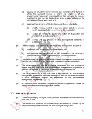 (c)   develop an environmental awareness plan describing the manner in
                 which the applicant intends to inform his employees of any
                 environmental risks which may result from their work and the manner
                 in which the risks may be dealt with in order to avoid pollution or the
                 degradation of the environment; and

           (d)   describe the manner in which the licensee or lessee intends to -

                 (i)     modify, remedy, control or stop any action, activity or process
                         which causes pollution or environmental degradation;

                 (ii)    contain or remedy the cause of pollution or degradation and
                         migration of pollutants; and

                 (iii)   comply with any prescribed waste management standards or
                         practices.

     (4)   The Inspectorate shall approve the environmental management program if:

           (a)   it complies with subsection (1) of this section; and

           (b)   the applicant has the capacity, or has provided for the capacity to
                 rehabilitate and manage negative impacts on the environment.

     (5)   The Inspectorate, in approving the environmental management program shall
           consider the comments of the Federal or State Ministries of Environment.

     (6)   The Inspectorate may call for additional information from the licensee or
           lessee and may direct that the environmental management programme in
           question be adjusted in such ways as the Inspectorate may require.

     (7)   The Inspectorate may at any time after it has approved an environmental
           management programme and after consultation with the holder of the licence
           or lease concerned, request an amendment of the environmental
           management programme.

     (8)   No chemicals shall be utilized for upstream petroleum operations, unless the
           Inspectorate has granted the applicable permits.



201. Gas flaring penalties

     (1)   The lessee shall pay such gas flaring penalties as the Minister may determine
           from time to time.

     (2)   The lessee shall install all such measurement equipment as ordered by the
           Inspectorate to properly measure the amount of gas being flared.

                                                                                     103
 