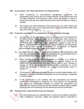 202. Consultation with State Ministries and Departments

     (1)   When considering an environmental management programme, the
           Inspectorate shall consult with the Federal Ministry of the Environment and
           the State Ministries of Environment within which the licence or lease is
           situated and with any other relevant bodies within which the licence or lease is
           situated.

     (2)   The Federal and State Ministries of Environment and any other bodies that
           the Inspectorate may consult, shall submit their written comments within thirty
           days of the date of request.

203. Financial contribution for remediation of environmental damage

     (1)   As a condition for the grant of the licence or lease and prior to the approval of
           the environmental management plan by the Inspectorate, every licencee or
           lessee shall pay the prescribed financial contribution to an environmental
           remediation fund established by the Inspectorate, subject to audit by the
           lessee, in accordance with guidelines as may be issued by the Inspectorate
           from time to time, for the rehabilitation or management of negative
           environmental impacts with respect to the license or lease.

     (2)   In determining the amount of the financial contribution the Inspectorate shall
           take into consideration the size of the operations and a reasonable level of
           environmental risk that may be determined to exist.

     (3)   If the licensee or lessee fails to rehabilitate or manage, or is unable to
           undertake such rehabilitation or to manage any negative impacts on the
           environment, the Inspectorate may, upon written notice to such licensee or
           lessee, use all or part of the fund contemplated in subsection (1) of this
           section to rehabilitate or manage the negative environmental impact in
           question.

     (4)   The licensee or lessee must annually assess its environmental liability and if
           necessary increase its financial contribution to the fund referred subsection
           (1) of this section.

     (5)   If the Inspectorate is not satisfied with the assessment and financial
           contribution contemplated in subsection (4) of this section, the Inspectorate
           may appoint an independent assessor to conduct the assessment and
           determine the financial contribution and the licensee or lessee shall be obliged
           to pay the fees of the assessor and the determined financial contribution.

204. Abandonment, decommissioning and disposal

     (1)   The decommissioning and abandonment of onshore and offshore petroleum
           wells, installations, structures, utilities and pipelines shall be conducted in

                                                                                        104
 