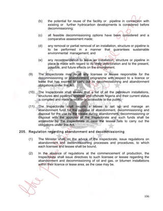 (b)   the potential for reuse of the facility or pipeline in connection with
                  existing or further hydrocarbon developments is considered before
                  decommissioning;

            (c)   all feasible decommissioning options have been considered and a
                  comparative assessment made;

            (d)   any removal or partial removal of an installation, structure or pipeline is
                  to be performed in a manner that guarantees sustainable
                  environmental management; and

            (e)   any recommendation to leave an installation, structure or pipeline in
                  place is made with regard to its likely deterioration and to the present,
                  possible, and future effects on the environment.

     (9)    The Inspectorate may recall any licensee or lessee responsible for the
            decommissioning or abandonment programme with respect to a licence or
            lease that has expired to carry out its decommissioning and abandonment
            obligations under this Act.

     (10)   The Inspectorate shall ensure that a list of all the petroleum installations,
            structures and pipelines onshore and offshore Nigeria and their current status
            is compiled and made available or accessible to the public.

     (11)   The Inspectorate shall require a lessee to set up and manage an
            abandonment fund for the purpose of abandonment, decommissioning and
            disposal for the use by the lessee during abandonment, decommissioning or
            disposal with the approval of the Inspectorate and such funds shall be
            accessible by the Inspectorate in case the lessee fails to carry out the
            obligations under this Act.

205. Regulation regarding abandonment and decommissioning

     (1)    The Minister shall, on the advice of the Inspectorate, issue regulations on
            abandonment and decommissioning processes and procedures, to which
            each licensee and lessee shall be bound.

     (2)    In the absence of regulations at the commencement of production, the
            Inspectorate shall issue directives to such licensee or lessee regarding the
            abandonment and decommissioning of oil and gas, or bitumen installations
            within their licence or lease area, as the case may be.




                                                                                         106
 