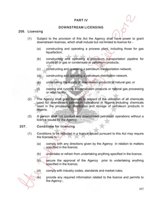 PART IV

                            DOWNSTREAM LICENSING
206. Licensing

       (1)   Subject to the provision of this Act the Agency shall have power to grant
             downstream licences, which shall include but not limited to licence for -

             (a)   constructing and operating a process plant, including those for gas
                   liquefaction;

             (b)   constructing and operating a petroleum transportation pipeline for
                   crude oil or gas or condensate or petroleum products;

             (c)   constructing and operating a petroleum transportation network;

             (d)   constructing and operating a petroleum distribution network.

             (e)   undertaking the supply of downstream products or natural gas; or

             (f)   owning and running a downstream products or natural gas processing
                   or retail facility.

       (2)   The Agency shall grant licences in respect of the utilisation of all chemicals
             used for downstream petroleum operations in Nigeria including chemicals
             used in the processing, distribution and storage of petroleum products in
             Nigeria.

       (3)   A person shall not conduct any downstream petroleum operations without a
             licence issued by the Agency.

207.         Conditions for licencing

       (1)   Conditions to be included in a licence issued pursuant to this Act may require
             the licensee to -

             (a)   comply with any directions given by the Agency in relation to matters
                   specified in the licence;

             (b)   undertake or refrain from undertaking anything specified in the licence;

             (c)   secure the approval of the Agency        prior to undertaking anything
                   specified in the licence;

             (d)   comply with industry codes, standards and market rules;

             (e)   provide any required information related to the licence and permits to
                   the Agency ;

                                                                                        107
 