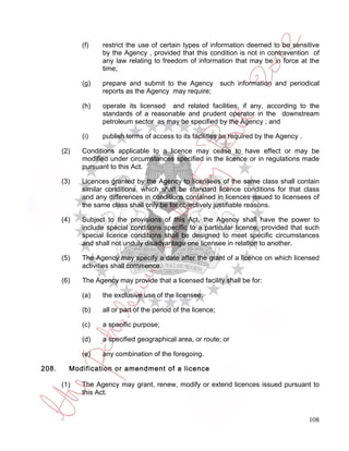 (f)   restrict the use of certain types of information deemed to be sensitive
                   by the Agency , provided that this condition is not in contravention of
                   any law relating to freedom of information that may be in force at the
                   time;

             (g)   prepare and submit to the Agency            such information and periodical
                   reports as the Agency may require;

             (h)   operate its licensed and related facilities, if any, according to the
                   standards of a reasonable and prudent operator in the downstream
                   petroleum sector as may be specified by the Agency ; and

             (i)   publish terms of access to its facilities as required by the Agency .

       (2)   Conditions applicable to a licence may cease to have effect or may be
             modified under circumstances specified in the licence or in regulations made
             pursuant to this Act.

       (3)   Licences granted by the Agency to licensees of the same class shall contain
             similar conditions, which shall be standard licence conditions for that class
             and any differences in conditions contained in licences issued to licensees of
             the same class shall only be for objectively justifiable reasons.

       (4)   Subject to the provisions of this Act, the Agency shall have the power to
             include special conditions specific to a particular licence, provided that such
             special licence conditions shall be designed to meet specific circumstances
             and shall not unduly disadvantage one licensee in relation to another.

       (5)   The Agency may specify a date after the grant of a licence on which licensed
             activities shall commence.

       (6)   The Agency may provide that a licensed facility shall be for:

             (a)   the exclusive use of the licensee;

             (b)   all or part of the period of the licence;

             (c)   a specific purpose;

             (d)   a specified geographical area, or route; or

             (e)   any combination of the foregoing.

208.     Modification or amendment of a licence

       (1)   The Agency may grant, renew, modify or extend licences issued pursuant to
             this Act.



                                                                                           108
 