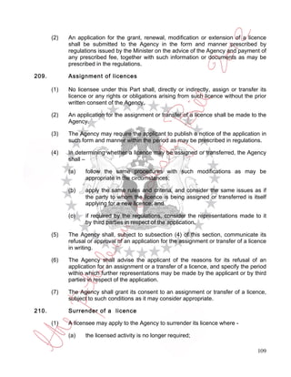 (2)   An application for the grant, renewal, modification or extension of a licence
             shall be submitted to the Agency in the form and manner prescribed by
             regulations issued by the Minister on the advice of the Agency and payment of
             any prescribed fee, together with such information or documents as may be
             prescribed in the regulations.

209.         Assignment of licences

       (1)   No licensee under this Part shall, directly or indirectly, assign or transfer its
             licence or any rights or obligations arising from such licence without the prior
             written consent of the Agency.

       (2)   An application for the assignment or transfer of a licence shall be made to the
             Agency.

       (3)   The Agency may require the applicant to publish a notice of the application in
             such form and manner within the period as may be prescribed in regulations.

       (4)   In determining whether a licence may be assigned or transferred, the Agency
             shall –

             (a)    follow the same procedures with such modifications as may be
                    appropriate in the circumstances;

             (b)    apply the same rules and criteria, and consider the same issues as if
                    the party to whom the licence is being assigned or transferred is itself
                    applying for a new licence; and

             (c)    if required by the regulations, consider the representations made to it
                    by third parties in respect of the application.

       (5)   The Agency shall, subject to subsection (4) of this section, communicate its
             refusal or approval of an application for the assignment or transfer of a licence
             in writing.

       (6)   The Agency shall advise the applicant of the reasons for its refusal of an
             application for an assignment or a transfer of a licence, and specify the period
             within which further representations may be made by the applicant or by third
             parties in respect of the application.

       (7)   The Agency shall grant its consent to an assignment or transfer of a licence,
             subject to such conditions as it may consider appropriate.

210.         Surrender of a licence

       (1)   A licensee may apply to the Agency to surrender its licence where -

             (a)    the licensed activity is no longer required;

                                                                                          109
 