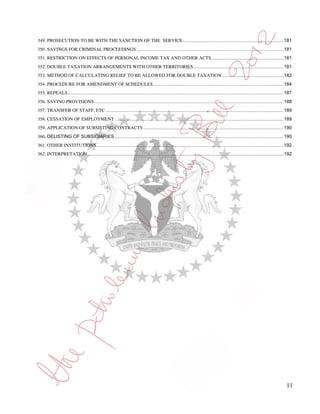 349. PROSECUTION TO BE WITH THE SANCTION OF THE SERVICE ............................................................................. 181
350. SAVINGS FOR CRIMINAL PROCEEDINGS ................................................................................................................ 181
351. RESTRICTION ON EFFECTS OF PERSONAL INCOME TAX AND OTHER ACTS ....................................................... 181
352. DOUBLE TAXATION ARRANGEMENTS WITH OTHER TERRITORIES ..................................................................... 181
353. METHOD OF CALCULATING RELIEF TO BE ALLOWED FOR DOUBLE TAXATION ............................................... 182
354. PROCEDURE FOR AMENDMENT OF SCHEDULES.................................................................................................... 184
355. REPEALS ..................................................................................................................................................................... 187
356. SAVING PROVISIONS ................................................................................................................................................. 188
357. TRANSFER OF STAFF, ETC ........................................................................................................................................ 189
358. CESSATION OF EMPLOYMENT ................................................................................................................................. 189
359. APPLICATION OF SUBSISTING CONTRACTS ........................................................................................................... 190
360. DELISTING OF SUBSIDIARIES ................................................................................................................................. 190
361. OTHER INSTITUTIONS ............................................................................................................................................... 192
362. INTERPRETATION ...................................................................................................................................................... 192




                                                                                                                                                                                  11
 