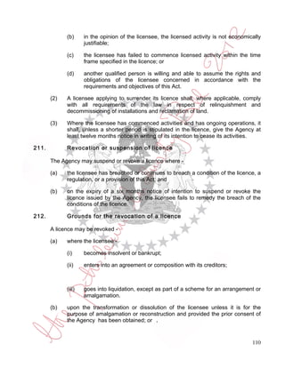 (b)     in the opinion of the licensee, the licensed activity is not economically
                     justifiable;

             (c)     the licensee has failed to commence licensed activity within the time
                     frame specified in the licence; or

             (d)     another qualified person is willing and able to assume the rights and
                     obligations of the licensee concerned in accordance with the
                     requirements and objectives of this Act.

       (2)   A licensee applying to surrender its licence shall, where applicable, comply
             with all requirements of the law in respect of relinquishment and
             decommissioning of installations and reclamation of land.

       (3)   Where the licensee has commenced activities and has ongoing operations, it
             shall, unless a shorter period is stipulated in the licence, give the Agency at
             least twelve months notice in writing of its intention to cease its activities.

211.         Revocation or suspension of licence

       The Agency may suspend or revoke a licence where -

       (a)   the licensee has breached or continues to breach a condition of the licence, a
             regulation, or a provision of this Act; and

       (b)   on the expiry of a six months notice of intention to suspend or revoke the
             licence issued by the Agency, the licensee fails to remedy the breach of the
             conditions of the licence.

212.         Grounds for the revocation of a licence

       A licence may be revoked -

       (a)   where the licensee -

             (i)     becomes insolvent or bankrupt;

             (ii)    enters into an agreement or composition with its creditors;



             (iii)   goes into liquidation, except as part of a scheme for an arrangement or
                     amalgamation.

       (b)   upon the transformation or dissolution of the licensee unless it is for the
             purpose of amalgamation or reconstruction and provided the prior consent of
             the Agency has been obtained; or .


                                                                                          110
 