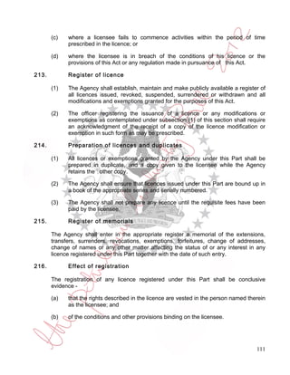 (c)   where a licensee fails to commence activities within the period of time
             prescribed in the licence; or

       (d)   where the licensee is in breach of the conditions of his licence or the
             provisions of this Act or any regulation made in pursuance of this Act.

213.         Register of licence

       (1)   The Agency shall establish, maintain and make publicly available a register of
             all licences issued, revoked, suspended, surrendered or withdrawn and all
             modifications and exemptions granted for the purposes of this Act.

       (2)   The officer registering the issuance of a licence or any modifications or
             exemptions as contemplated under subsection (1) of this section shall require
             an acknowledgment of the receipt of a copy of the licence modification or
             exemption in such form as may be prescribed.

214.         Preparation of licences and duplicates

       (1)   All licences or exemptions granted by the Agency under this Part shall be
             prepared in duplicate, and a copy given to the licensee while the Agency
             retains the other copy.

       (2)   The Agency shall ensure that licences issued under this Part are bound up in
             a book of the appropriate series and serially numbered.

       (3)   The Agency shall not prepare any licence until the requisite fees have been
             paid by the licensee.

215.         Register of memorials

       The Agency shall enter in the appropriate register a memorial of the extensions,
       transfers, surrenders, revocations, exemptions, forfeitures, change of addresses,
       change of names or any other matter affecting the status of or any interest in any
       licence registered under this Part together with the date of such entry.

216.         Effect of registration

       The registration of any licence registered under this Part shall be conclusive
       evidence -

       (a)   that the rights described in the licence are vested in the person named therein
             as the licensee; and

       (b)   of the conditions and other provisions binding on the licensee.




                                                                                        111
 