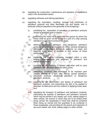 (a)   regulating the construction, maintenance and operation of installations
      used in the downstream sector;

(b)   regulating refineries and refining operations;

(c)   regulating the importation, handling, storage and distribution of
      petroleum products and other flammable oils and liquids, and in
      particular (without prejudice to the generality of the foregoing) -

      (i)      prohibiting the importation of petroleum or petroleum products
               except at specified ports or places;

      (ii)     prescribing the notice to be given and the person by whom the
               notice shall be given on the arrival at a port of a ship carrying
               petroleum or petroleum products as cargo;

      (iii)    defining dangerous petroleum and dangerous petroleum
               products, prescribing anchorages for ships carrying dangerous
               petroleum or dangerous petroleum products as cargo and
               requiring those ships to proceed to and remain at those
               anchorages;

      (iv)     regulating the loading, unloading, transport within a port,
               landing, trans-shipment and shipment of petroleum and
               petroleum products;

      (v)      providing for the licensing of lighters and other craft to carry
               petroleum and petroleum products within a port;

      (vi)     prescribing conditions and restrictions to be imposed upon
               vessels arriving at a port after having carried petroleum,
               petroleum products, dangerous petroleum or dangerous
               petroleum products;

      (vii)    providing for the examination and testing of petroleum and
               petroleum products, and prescribing the test to be applied to
               ascertain its flash-point and the method of applying those tests;
               and

      (viii)   regulating the transport of petroleum and petroleum products,
               prescribing the quantity of petroleum and petroleum products
               which may be carried in any vessel, cart, truck, railway wagon or
               other vehicle, the manner in which they are to be sorted when
               being carried, the receptacles in which they shall be contained
               when being so carried and the quantities to be contained in
               those receptacles, and providing for the search and inspection of
               any such vessel, cart, truck, railway wagon or other vehicle;


                                                                            114
 