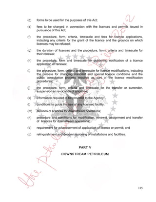 (d)   forms to be used for the purposes of this Act;

(e)   fees to be charged in connection with the licences and permits issued in
      pursuance of this Act;

(f)   the procedure, form, criteria, timescale and fees for licence applications,
      including any criteria for the grant of the licence and the grounds on which
      licences may be refused;

(g)   the duration of licences and the procedure, form, criteria and timescale for
      their renewal;

(h)   the procedure, form and timescale for publishing notification of a licence
      application or renewal;

(i)   the procedure, form, criteria and timescale for licence modifications, including
      the process for changing standard and special licence conditions and the
      public consultation process required as part of the licence modification
      procedures;

(j)   the procedure, form, criteria and timescale for the transfer or surrender,
      suspension or revocation of a licence;

(k)   information required to be provided to the Agency;

(l)   conditions to guide the use of any licensed facility;

(m)   duration of licences for downstream operations;

(n)   procedure and conditions for modification, renewal, assignment and transfer
      of licences for downstream operations;

(o)   requirement for advertisement of application of licence or permit; and

(p)   relinquishment and decommissioning of installations and facilities.



                                      PART V

                         DOWNSTREAM PETROLEUM




                                                                                  115
 
