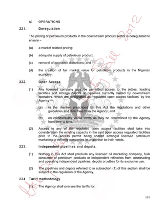 A:    OPERATIONS

221.         Deregulation

       The pricing of petroleum products in the downstream product sector is deregulated to
       ensure –

       (a)   a market related pricing;

       (b)   adequate supply of petroleum product;

       (c)   removal of economic distortions; and

       (d)   the creation of fair market value for petroleum products in the Nigerian
             economy.

222.         Open Access

       (1)   Any licensed company may be permitted access to the jetties, loading
             facilities and storage depots or pipelines currently owned by downstream
             operators, which are designated as ‘regulated open access facilities’ by the
             Agency —

             (a)    in the manner prescribed by this Act the regulations and other
                    guidelines and directives from the Agency; and

             (b)    on commercially viable terms as may be determined by the Agency
                    from time to time.

       (2)   Access to any of the regulated open access facilities shall take into
             consideration the existing capacity in the said open access regulated facilities
             prior to the access permit being shared amongst licensed petroleum
             marketing or refining companies in proportion to their needs.

223.         Independent pipelines and depots.

       (1)   Nothing in this Act shall preclude any licensed oil marketing company, bulk
             consumer of petroleum products or independent refineries from constructing
             and operating independent pipelines, depots or jetties for its exclusive use.

       (2)   The pipelines and depots referred to in subsection (1) of this section shall be
             subject to the regulation of the Agency.

224. Tariff methodology

       (1)   The Agency shall oversee the tariffs for:


                                                                                         116
 