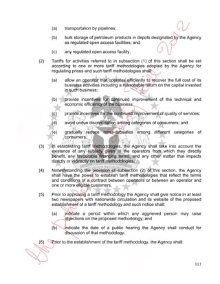 (a)    transportation by pipelines;

      (b)    bulk storage of petroleum products in depots designated by the Agency
             as regulated open access facilities; and

      (c)    any regulated open access facility.

(2)   Tariffs for activities referred to in subsection (1) of this section shall be set
      according to one or more tariff methodologies adopted by the Agency for
      regulating prices and such tariff methodologies shall:

      (a)    allow an operator that operates efficiently to recover the full cost of its
             business activities including a reasonable return on the capital invested
             in such business;

      (b)    provide incentives for continued improvement of the technical and
             economic efficiency of the business;

      (c)    provide incentives for the continued improvement of quality of services;

      (d)    avoid undue discrimination among categories of consumers; and

      (e)    gradually reduce cross-subsidies among different categories of
             consumers.

(3)   In establishing tariff methodologies, the Agency shall take into account the
      existence of any subsidy given to the operators from which they directly
      benefit, any favourable financing terms, and any other matter that impacts
      directly or indirectly on tariff methodologies.

(4)   Notwithstanding the provision of subsection (2) of this section, the Agency
      shall have the power to establish tariff methodologies that reflect the terms
      and conditions of a contract between operators or between an operator and
      one or more eligible customers.

(5)   Prior to approving a tariff methodology the Agency shall give notice in at least
      two newspapers with nationwide circulation and its website of the proposed
      establishment of a tariff methodology and such notice shall:

      (a)    indicate a period within which any aggrieved person may raise
             objections on the proposed methodology; and

      (b)    indicate the date of a public hearing the Agency shall conduct for
             discussion of that methodology.

(6)   Prior to the establishment of the tariff methodology, the Agency shall:




                                                                                    117
 