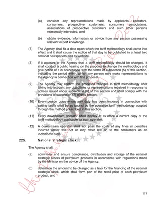 (a)    consider any representations made by applicants, operators,
                     consumers, prospective customers, consumers associations,
                     associations of prospective customers and such other persons
                     reasonably interested; and

              (b)    obtain evidence, information or advice from any person possessing
                     relevant expert knowledge.

       (7)    The Agency shall fix a date upon which the tariff methodology shall come into
              effect and it shall cause the notice of that day to be published in at least two
              national newspapers and its website.

       (8)    If it appears to the Agency that a tariff methodology should be changed, it
              shall conduct a public hearing on the proposal to change the methodology and
              give notice of it in accordance with the terms of subsection (5) of this section,
              indicating the period within which any person may make representations to
              the Agency in connection with the proposal.

       (9)    The Agency may confirm the proposed changes to tariff methodology after
              taking into account any objections or representations received in response to
              notices issued under subsection (8) of this section and shall comply with the
              provisions of subsection (7) of this section.

       (10)   Every person upon whom any duty has been imposed in connection with
              setting tariffs shall be so bound by the operative tariff methodology adopted
              through the method prescribed in this section.

       (11)   Every downstream operator shall display at its office a current copy of the
              tariff methodology applicable to such operator.

       (12)   A downstream operator shall not pass the costs of any fines or penalties
              incurred under this Act or any other law on to the consumers as an
              operational cost.

225.          National strategic stock

       The Agency shall:

       (a)    administer and ensure compliance, distribution and storage of the national
              strategic stocks of petroleum products in accordance with regulations made
              by the Minister on the advice of the Agency;

       (b)    determine the amount to be charged as a levy for the financing of the national
              strategic stock, which shall form part of the retail price of each petroleum
              product; and




                                                                                           118
 