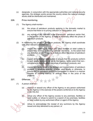 (c)   designate, in conjunction with the appropriate authorities and national security
             agencies, the strategic points across the country where the national strategic
             stocks shall be distributed and maintained.

226.         Price monitoring

       (1)   The Agency shall monitor -

             (a)   the prices of petroleum products applying in the domestic market to
                   ensure that there is no pricing collusion or manipulation; and

             (b)   any activity of any operator in the downstream petroleum sector that,
                   in the opinion of the Agency, is likely to adversely affect the prices of
                   petroleum products.

       (2)   In monitoring the prices of petroleum products, the Agency shall coordinate
             with other relevant authorities to -

             (a)   inspect the metering of pumps and other facilities at retail outlets to
                   ensure they conform to existing national standards , to the extent that
                   any distortion of such metering is likely to affect the prices of petroleum
                   products;

             (b)   inspect all facilities at retail outlets to ensure that the products conform
                   to such quality standards as set by the Agency, to the extent that non--
                   compliance is likely to affect the prices of petroleum products; and

             (c)   inspect any   facility used in the storage and transportation of petroleum
                   products in   whatever quantity, whether used legally or otherwise, to
                   ensure that   no petroleum product is transported or stored in a manner
                   capable of     creating scarcity or artificial hikes in the price of the
                   products.

227.         Offences

       (1)   A person shall not -

             (a)   obstruct or assault any officer of the Agency or any person authorised
                   by the Agency in the exercise of the powers conferred on to the Agency
                   under this Act;

             (b)   refuse any officer of the Agency access to any premises, facilities or
                   retail outlets, or refuse to submit to a search of any premises, facilities
                   or retail outlets by any authorised officer or agent of the Agency

             (c)   refuse to acknowledge the receipt of any summons by the Agency
                   issued and duly delivered to any person; or


                                                                                           119
 