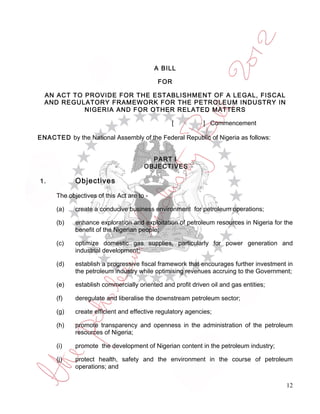 A BILL

                                             FOR

  AN ACT TO PROVIDE FOR THE ESTABLISHMENT OF A LEGAL, FISCAL
  AND REGULATORY FRAMEWORK FOR THE PETROLEUM INDUSTRY IN
            NIGERIA AND FOR OTHER RELATED MATTERS

                                                 [          ] Commencement

ENACTED by the National Assembly of the Federal Republic of Nigeria as follows:


                                         PART I
                                       OBJECTIVES

1.           Objectives

      The objectives of this Act are to -

      (a)    create a conducive business environment for petroleum operations;

      (b)    enhance exploration and exploitation of petroleum resources in Nigeria for the
             benefit of the Nigerian people;

      (c)    optimize domestic gas supplies, particularly for power generation and
             industrial development;

      (d)    establish a progressive fiscal framework that encourages further investment in
             the petroleum industry while optimising revenues accruing to the Government;

      (e)    establish commercially oriented and profit driven oil and gas entities;

      (f)    deregulate and liberalise the downstream petroleum sector;

      (g)    create efficient and effective regulatory agencies;

      (h)    promote transparency and openness in the administration of the petroleum
             resources of Nigeria;

      (i)    promote the development of Nigerian content in the petroleum industry;

      (j)    protect health, safety and the environment in the course of petroleum
             operations; and

                                                                                        12
 